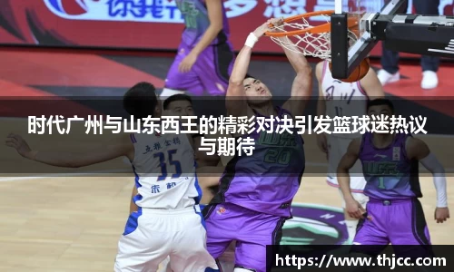 时代广州与山东西王的精彩对决引发篮球迷热议与期待